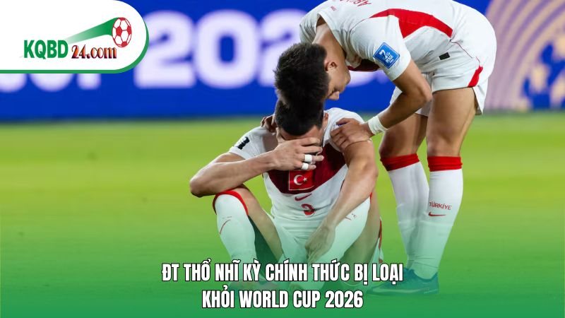 ĐT Thổ Nhĩ Kỳ chính thức bị loại khỏi World Cup 2026
